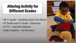 • PK-1st grade – Handling Tools/ Fine Motor
• 4th Grade and 5th Grade – Electricity
• 3rd-5th – Scientific Method
• Older students – Fix the items
Altering Activity for
Different Grades
 