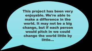 This project has been very
enjoyable. We're able to
make a difference in the
world. It may not be a big
change, but if each person
would pitch in we could
change the world little by
little…
 