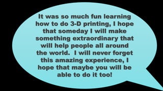 It was so much fun learning
how to do 3-D printing, I hope
that someday I will make
something extraordinary that
will help people all around
the world. I will never forget
this amazing experience, I
hope that maybe you will be
able to do it too!
 