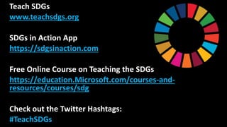 Teach SDGs
www.teachsdgs.org
SDGs in Action App
https://sdgsinaction.com
Free Online Course on Teaching the SDGs
https://education.Microsoft.com/courses-and-
resources/courses/sdg
Check out the Twitter Hashtags:
#TeachSDGs
 