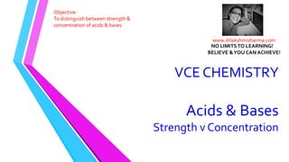 VCE CHEMISTRY
Acids & Bases
Strength v Concentration
Objective:
To distinguish between strength &
concentration of acids & bases
www.drlakshmisharma.com
NO LIMITSTO LEARNING!
BELIEVE &YOU CAN ACHIEVE!
 