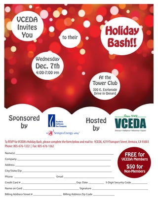 VCEDA
          Invites
            You                                  to their
                                                                                      Holiday
                                                                                      Bash!!
                          Wednesday
                          Dec. 7th
                           4:00-7:00 pm
                                                                                 At the
                                                                            Tower Club
                                                                            300 E. Esplanade
                                                                             Drive in Oxnard




   Sponsored                                                          Hosted
      by                                                                by
To RSVP for VCEDA’s Holiday Bash, please complete the form below and mail to: VCEDA, 4219 Transport Street, Ventura, CA 93003
Phone: 805-676-1332 | Fax: 805-676-1362
Name(s) ____________________________________________________________________
                                                                                                        FREE for
Company _________________________________________________________________                            VCEDA Members
Address __________________________________________________________________
                                                                                                         $50 for
City/State/Zip ______________________________________________________________                          Non-Members
Phone ____________________________ Email ___________________________________

Credit Card # ______________________________________ Exp. Date ___________ 3-Digit Security Code ___________

Name on Card _______________________________________ Signature _______________________________________

Billing Address Street # ____________________ Billing Address Zip Code _______________
 