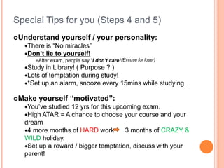 Special Tips for you (Steps 4 and 5)
Understand yourself / your personality:
There is “No miracles”
Don’t lie to yourself!
After exam, people say “I don’t care!”
Study in Library! ( Purpose ? )
Lots of temptation during study!
*Set up an alarm, snooze every 15mins while studying.
Make yourself “motivated”:
You’ve studied 12 yrs for this upcoming exam.
High ATAR = A chance to choose your course and your
dream
4 more months of HARD work 3 months of CRAZY &
WILD holiday.
Set up a reward / bigger temptation, discuss with your
parent!
(Excuse for loser)
 