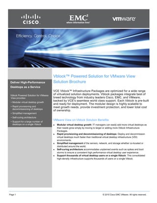 Page 1 © 2010 Cisco EMC VMware. All rights reserved.
Vblock™ Powered Solution for VMware View
Solution Brochure
VCE Vblock™ Infrastructure Packages are optimized for a wide range
of virtualized solution deployments. Vblock packages integrate best of
breed technology from industry leaders Cisco, EMC, and VMware,
backed by VCE's seamless world class support. Each Vblock is pre-built
and ready for deployment. The modular design is highly scalable to
meet growth needs, provide investment protection, and lower total cost
of ownership.
VMware View on Vblock Solution Benefits
 Modular virtual desktop growth: IT managers can easily add more virtual desktops as
their needs grow simply by moving to larger or adding more Vblock Infrastructure
Packages.
 Rapid provisioning and decommissioning of desktops: Deploy and decommission
virtual desktops much faster than traditional virtual desktop infrastructure (VDI)
environments.
 Simplified management of the servers, network, and storage whether co-located or
distributed around the world.
 Self-curing architecture accommodates unplanned events such as spikes and boot
storms to ensure a consistent high performance virtual desktop user experience.
 Support thousands of virtual desktop users on a single Vblock: This consolidated
high-density infrastructure supports thousands of users on a single Vblock.
Deliver High-Performance
Desktops as a Service
Vblock Powered Solution for VMware
View provides:
• Modular virtual desktop growth
• Rapid provisioning and
decommissioning of desktops
• Simplified management
• Self-curing architecture
• Support for a large number of
desktops on a single Vblock
 