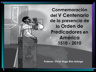 Conmemoración del  V Centenario de la presencia de la  Orden de Predicadores  en América 1510 - 2010 Profesor: Víctor Hugo Ríos Astorga 