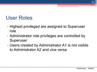 User Roles
• Highest privileged are assigned to Superuser
role
• Administrator role privileges are controlled by
Superuser
• Users created by Administrator A1 is not visible
to Administrator A2 and vice versa
10/5/2013Preetam Zarey
10
 