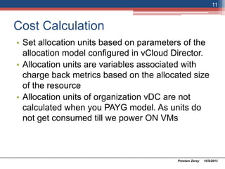 Cost Calculation
• Set allocation units based on parameters of the
allocation model configured in vCloud Director.
• Allocation units are variables associated with
charge back metrics based on the allocated size
of the resource
• Allocation units of organization vDC are not
calculated when you use PAYG model. As units
do not get consumed till we power ON VMs
10/5/2013Preetam Zarey
11
 