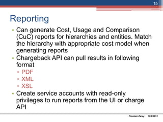 Reporting
• Can generate Cost, Usage and Comparison
(CuC) reports for hierarchies and entities. Match
the hierarchy with appropriate cost model when
generating reports
• Chargeback API can pull results in following
format
▫ PDF
▫ XML
▫ XSL
• Create service accounts with read-only
privileges to run reports from the UI or charge
API
10/5/2013Preetam Zarey
15
 