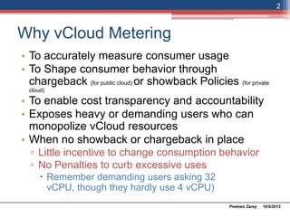 Why vCloud Metering
• To accurately measure consumer usage
• To Shape consumer behavior through
chargeback (for public cloud) or showback Policies (for private
cloud)
• To enable cost transparency and accountability
• Exposes heavy or demanding users who can
monopolize vCloud resources
• When no showback or chargeback in place
▫ Little incentive to change consumption behavior
▫ No Penalties to curb excessive uses
 Remember demanding users asking 32 vCPU,
though they hardly use 4 vCPU)
10/5/2013Preetam Zarey
2
 