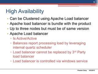 High Availability
• Can be Clustered using Apache Load balancer
• Apache load balancer is bundle with the product
• Up to three nodes but must be of same version
• Apache Load balancer
▫ Is Active/Active
▫ Balances report processing load by leveraging
internal quartz scheduler
▫ Load balancer cannot be replaced by 3rd Party
load balancer
▫ Load balancer is controlled via windows service
10/5/2013Preetam Zarey
5
 