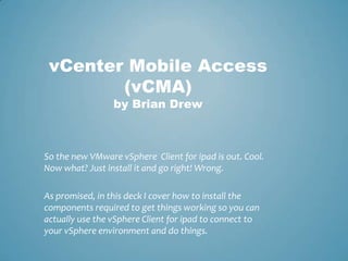 vCenter Mobile Access (vCMA)by Brian Drew So the new VMware vSphere  Client for ipad is out. Cool. Now what? Just install it and go right! Wrong.  As promised, in this deck I cover how to install the components required to get things working so you can actually use the vSphere Client for ipad to connect to your vSphere environment and do things.  