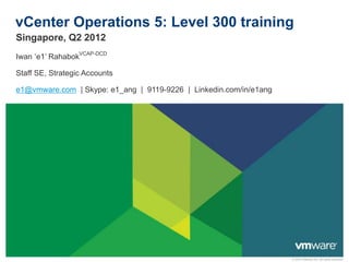 vCenter Operations 5: Level 300 training
Singapore, Q2 2012
Iwan ‘e1’ RahabokVCAP-DCD

Staff SE, Strategic Accounts

e1@vmware.com | Skype: e1_ang | 9119-9226 | Linkedin.com/in/e1ang




                                                                    © 2010 VMware Inc. All rights reserved
 