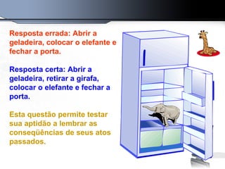 Resposta errada: Abrir a geladeira, colocar o elefante e fechar a porta. Resposta certa: Abrir a geladeira, retirar a girafa, colocar o elefante e fechar a porta. Esta questão permite testar sua aptidão a lembrar as conseqüências de seus atos passados. 