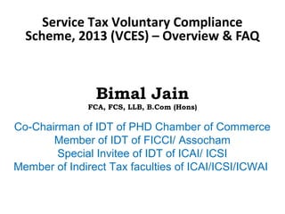 Service Tax Voluntary Compliance
Scheme, 2013 (VCES) – Overview & FAQ
Bimal Jain
FCA, FCS, LLB, B.Com (Hons)
Co-Chairman of IDT of PHD Chamber of Commerce
Member of IDT of FICCI/ Assocham
Special Invitee of IDT of ICAI/ ICSI
Member of Indirect Tax faculties of ICAI/ICSI/ICWAI
 
