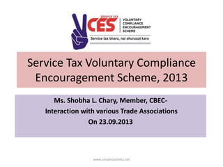 Service Tax Voluntary Compliance
Encouragement Scheme, 2013
Ms. Shobha L. Chary, Member, CBECInteraction with various Trade Associations
On 23.09.2013

www.simpletaxindia.net

 