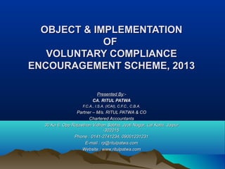 OBJECT & IMPLEMENTATIONOBJECT & IMPLEMENTATION
OFOF
VOLUNTARY COMPLIANCEVOLUNTARY COMPLIANCE
ENCOURAGEMENT SCHEME, 2013ENCOURAGEMENT SCHEME, 2013
Presented ByPresented By:-:-
CA. RITUL PATWACA. RITUL PATWA
F.C.A., I.S.A. (ICAI), C.F.C., C.B.A.F.C.A., I.S.A. (ICAI), C.F.C., C.B.A.
Partner – M/s. RITUL PATWA & COPartner – M/s. RITUL PATWA & CO
Chartered AccountantsChartered Accountants
30 Ka 6, Opp Rajasthan Vidhan Sabha, Jyoti Nagar, Lal Kothi, Jaipur30 Ka 6, Opp Rajasthan Vidhan Sabha, Jyoti Nagar, Lal Kothi, Jaipur
-302015-302015
Phone : 0141-2741234, 09001231231Phone : 0141-2741234, 09001231231
E-mail : rp@ritulpatwa.comE-mail : rp@ritulpatwa.com
Website : www.ritulpatwa.comWebsite : www.ritulpatwa.com
 