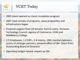 VCET Today

•  2005	
  doors	
  opened	
  as	
  classic	
  incuba2on	
  program	
  
	
  

•  2007	
  total	
  remake	
  of	
  programs,	
  value	
  proposi2on	
  and	
  
   infrastructure	
  began	
  
•  Financial	
  support	
  from	
  US	
  Senator	
  Patrick	
  Leahy,	
  Vermont	
  
   Technology	
  Council,	
  Agency	
  of	
  Commerce,	
  UVM	
  and	
  
   Middlebury	
  College	
  
•  2.5	
  Employees,	
  1-­‐3	
  EIR’s,	
  3-­‐4	
  interns,	
  100+	
  mentors/advisers,	
  
   scores	
  of	
  strategic	
  partners,	
  network	
  eﬀect	
  of	
  36+	
  Client	
  ﬁrms.	
  	
  
   Outstanding	
  Board	
  of	
  Directors	
  
•  Opera2ng	
  budget	
  halved,	
  impact	
  up	
  20x	
  
 