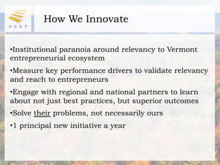 How We Innovate

• Institutional paranoia around relevancy to Vermont
entrepreneurial ecosystem
• Measure key performance drivers to validate relevancy
and reach to entrepreneurs
• Engage with regional and national partners to learn
about not just best practices, but superior outcomes
• Solve their problems, not necessarily ours
• 1 principal new initiative a year
 