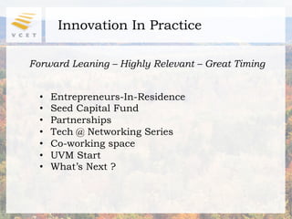 Innovation In Practice

Forward Leaning – Highly Relevant – Great Timing


  •    Entrepreneurs-In-Residence
  •    Seed Capital Fund
  •    Partnerships
  •    Tech @ Networking Series
  •    Co-working space
  •    UVM Start
  •    What’s Next ?
 