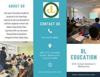 RL
EDUCATION
VCE Tuition Centres In
Melbourne
www.rleducation.com
ABOUT US
We want the skills students
acquire in our learning
centres to be transferable to
all their aspects in their life.
When they finish their
journey with us, we want
these skills to become
integral to their daily lives. (03) 9376 8980
364-372 Lonsdale
Street, Melbourne,
Victoria 3000
www. rl educati on. com
CONTACT US
 