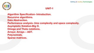 UNIT-1
Algorithm Specification- Introduction.
Recursive algorithms.
Data Abstraction.
Performance analysis- time complexity and space complexity.
Asymptotic Notation-Big O.
Omega and Theta notations.
Arrays: Arrays – ADT.
Polynomials.
Sparse matrices.
 