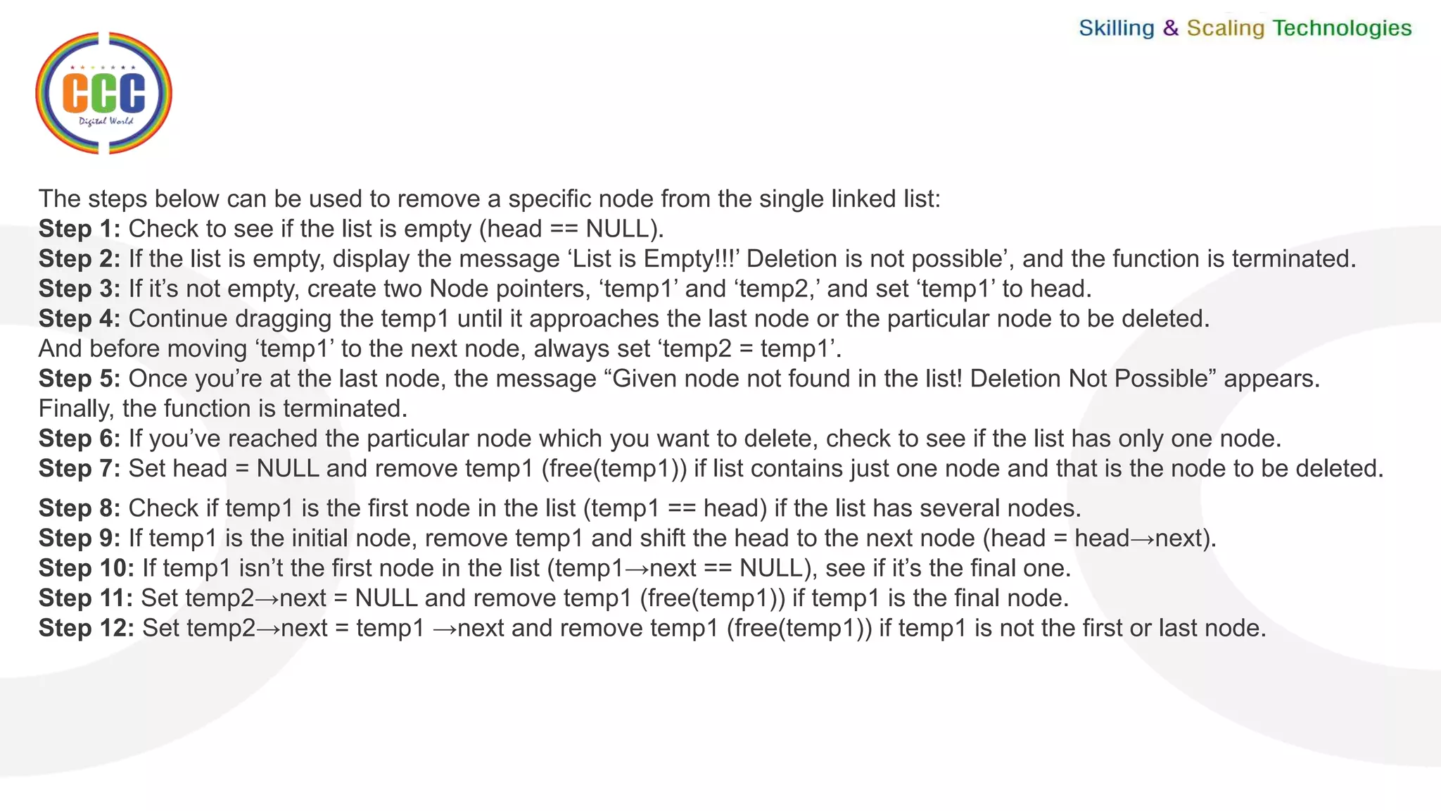 The steps below can be used to remove a specific node from the single linked list:
Step 1: Check to see if the list is empty (head == NULL).
Step 2: If the list is empty, display the message ‘List is Empty!!!’ Deletion is not possible’, and the function is terminated.
Step 3: If it’s not empty, create two Node pointers, ‘temp1’ and ‘temp2,’ and set ‘temp1’ to head.
Step 4: Continue dragging the temp1 until it approaches the last node or the particular node to be deleted.
And before moving ‘temp1’ to the next node, always set ‘temp2 = temp1’.
Step 5: Once you’re at the last node, the message “Given node not found in the list! Deletion Not Possible” appears.
Finally, the function is terminated.
Step 6: If you’ve reached the particular node which you want to delete, check to see if the list has only one node.
Step 7: Set head = NULL and remove temp1 (free(temp1)) if list contains just one node and that is the node to be deleted.
Step 8: Check if temp1 is the first node in the list (temp1 == head) if the list has several nodes.
Step 9: If temp1 is the initial node, remove temp1 and shift the head to the next node (head = head→next).
Step 10: If temp1 isn’t the first node in the list (temp1→next == NULL), see if it’s the final one.
Step 11: Set temp2→next = NULL and remove temp1 (free(temp1)) if temp1 is the final node.
Step 12: Set temp2→next = temp1 →next and remove temp1 (free(temp1)) if temp1 is not the first or last node.
 