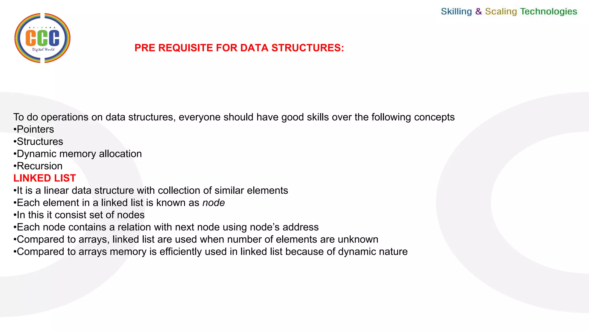 PRE REQUISITE FOR DATA STRUCTURES:
To do operations on data structures, everyone should have good skills over the following concepts
•Pointers
•Structures
•Dynamic memory allocation
•Recursion
LINKED LIST
•It is a linear data structure with collection of similar elements
•Each element in a linked list is known as node
•In this it consist set of nodes
•Each node contains a relation with next node using node’s address
•Compared to arrays, linked list are used when number of elements are unknown
•Compared to arrays memory is efficiently used in linked list because of dynamic nature
 