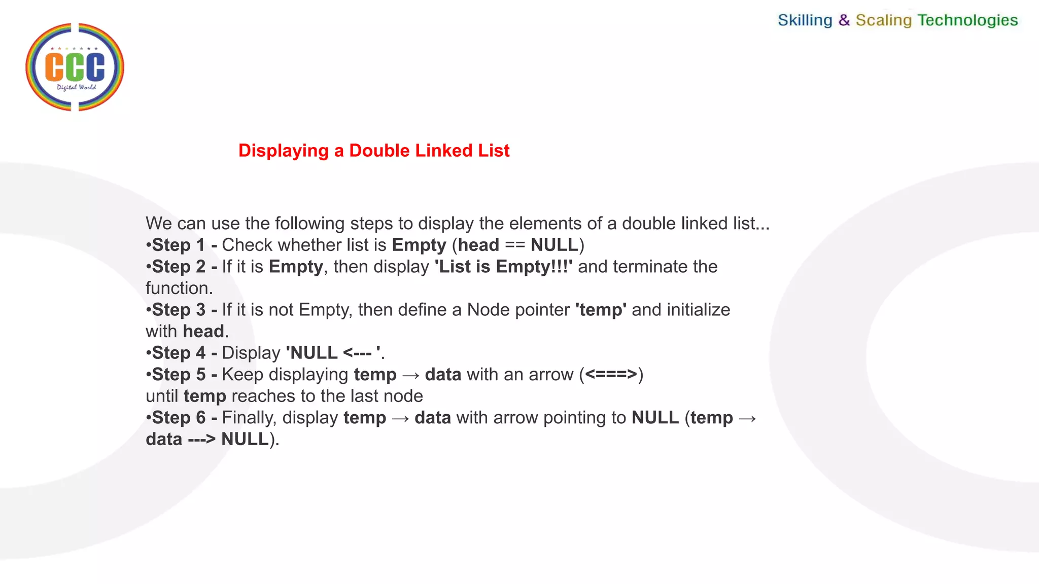 We can use the following steps to display the elements of a double linked list...
•Step 1 - Check whether list is Empty (head == NULL)
•Step 2 - If it is Empty, then display 'List is Empty!!!' and terminate the
function.
•Step 3 - If it is not Empty, then define a Node pointer 'temp' and initialize
with head.
•Step 4 - Display 'NULL <--- '.
•Step 5 - Keep displaying temp → data with an arrow (<===>)
until temp reaches to the last node
•Step 6 - Finally, display temp → data with arrow pointing to NULL (temp →
data ---> NULL).
Displaying a Double Linked List
 