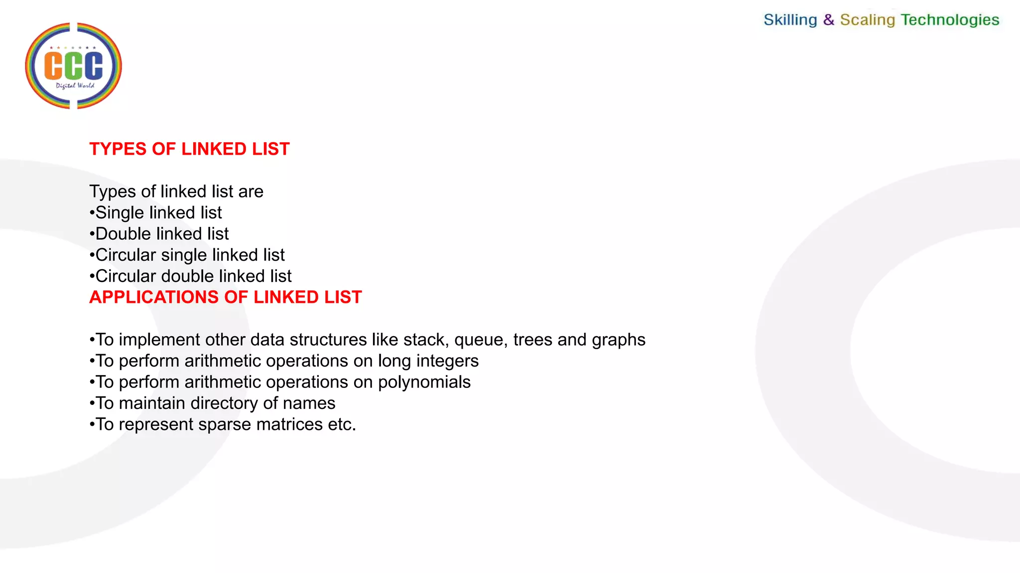 TYPES OF LINKED LIST
Types of linked list are
•Single linked list
•Double linked list
•Circular single linked list
•Circular double linked list
APPLICATIONS OF LINKED LIST
•To implement other data structures like stack, queue, trees and graphs
•To perform arithmetic operations on long integers
•To perform arithmetic operations on polynomials
•To maintain directory of names
•To represent sparse matrices etc.
 