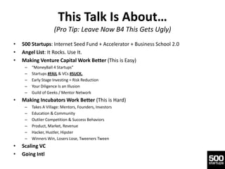 This Talk Is About…
                     (Pro Tip: Leave Now B4 This Gets Ugly)
•   500 Startups: Internet Seed Fund + Accelerator + Business School 2.0
•   Angel List: It Rocks. Use It.
•   Making Venture Capital Work Better (This is Easy)
     –   “MoneyBall 4 Startups”
     –   Startups #FAIL & VCs #SUCK.
     –   Early Stage Investing = Risk Reduction
     –   Your Diligence Is an Illusion
     –   Guild of Geeks / Mentor Network
•   Making Incubators Work Better (This is Hard)
     –   Takes A Village: Mentors, Founders, Investors
     –   Education & Community
     –   Outlier Competition & Success Behaviors
     –   Product, Market, Revenue
     –   Hacker, Hustler, Hipster
     –   Winners Win, Losers Lose, Tweeners Tween
•   Scaling VC
•   Going Intl
 