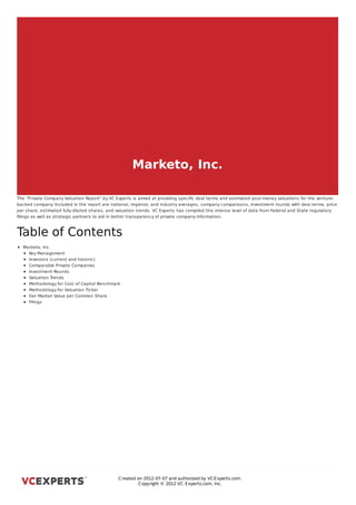 Marketo, Inc.

The “Private Company Valuation Report” by VC Experts is aimed at providing speciﬁc deal terms and estimated post-money valuations for the venture-
backed company Included in the report are national, regional, and industry averages, company comparisons, investment rounds with deal terms, price
                  .
per share, estimated fully diluted shares, and valuation trends. VC Experts has compiled this intense level of data from Federal and State regulatory
ﬁlings as well as strategic partners to aid in better transparency of private company information.



Table of Contents
  Marketo, Inc.
    Key Management
    Investors (current and historic)
    Comparable Private Companies
    Investment Rounds
    Valuation Trends
    Methodology for Cost of Capital Benchmark
    Methodology for Valuation Ticker
    Fair Market Value per Common Share
    Filings



Marketo, Inc.




                                               C reated on 2012-07-07 and authorized by VC Experts.com.
                                                        C opyright © 2012 VC Experts.com, Inc.
 