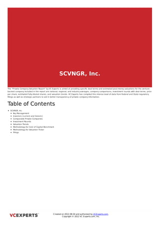SCVNGR, Inc.

The “Private Company Valuation Report” by VC Experts is aimed at providing speciﬁc deal terms and estimated post-money valuations for the venture-
backed company Included in the report are national, regional, and industry averages, company comparisons, investment rounds with deal terms, price
                  .
per share, estimated fully diluted shares, and valuation trends. VC Experts has compiled this intense level of data from Federal and State regulatory
ﬁlings as well as strategic partners to aid in better transparency of private company information.



Table of Contents
  SCVNGR, Inc.
    Key Management
    Investors (current and historic)
    Comparable Private Companies
    Investment Rounds
    Valuation Trends
    Methodology for Cost of Capital Benchmark
    Methodology for Valuation Ticker
    Filings



SCVNGR, Inc.




                                               C reated on 2012-08-04 and authorized by VC Experts.com.
                                                        C opyright © 2012 VC Experts.com, Inc.
 