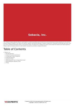 Sebacia, Inc.

The “Private Company Valuation Report” by VC Experts is aimed at providing speciﬁc deal terms and estimated post-money valuations for the venture-
backed company Included in the report are national, regional, and industry averages, company comparisons, investment rounds with deal terms, price
                  .
per share, estimated fully diluted shares, and valuation trends. VC Experts has compiled this intense level of data from Federal and State regulatory
ﬁlings as well as strategic partners to aid in better transparency of private company information.



Table of Contents
  Sebacia, Inc.
    Key Management
    Investors (current and historic)
    Comparable Private Companies
    Investment Rounds
    Valuation Trends
    Methodology for Cost of Capital Benchmark
    Methodology for Valuation Ticker
    Filings



Sebacia, Inc.




                                               C reated on 2012-07-10 and authorized by VC Experts.com.
                                                        C opyright © 2012 VC Experts.com, Inc.
 