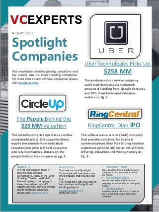 August 2013
Spotlight
Companies
This newsletter contains pricing, valuations and
key people data on three trending companies.
For more data on any of these companies please
visit vcexperts.com.
1
Uber Technologies Picks Up
$258 MM
The People Behind the
$28 MM Valuation
Pages 2-4:
The following pages have a
detailed view of Uber
Technologies, RingCentral, and
CircleUp. The focus will shift
from company to company to
show the various data VCE
Experts collects. To view the full
profile of these companies
please visit vcexperts.com.
Next Issue:
The next issue of Spotlight
Companies will examine a pre-
IPO company that has filed an
S-1.
The newsletter will also look at
two startups with significant
funding early on.
www.vcexperts.com
(646)290-9254
• Valuation Trend
The valuation trend graph shows a
company’s post money valuation
over time.
• Fair Market Value
Fair market value is the price a
property would sell for in the open
market
• Key Investors
Investors that hold a board seat or
have a significant position in the
company.
RingCentral Dials IPO
The software-as-a-service (SaaS) company
that provides solutions for business
communications filed their S-1 registration
statement with the SEC for an Initial Public
Offering. Valuation and Pricing history on
Pg. 3.
The crowdfunding site operates an online
social marketplace that supports direct
equity investments from individual
investors into privately held consumer
and retail companies. Details on the
people behind the company on pg. 4.
The on-demand car service company
confirmed they raised a mammoth
amount of funding from Google Ventures
and TPG. Deal Terms and Valuation
metrics on Pg. 2.
 