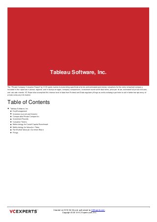 Tableau Software, Inc.

The “Private Company Valuation Report” by VC Experts is aimed at providing specific deal terms and estimated post-money valuations for the venture-backed company.
Included in the report are national, regional, and industry averages, company comparisons, investment rounds with deal terms, price per share, estimated fully diluted shares,
and valuation trends. VC Experts has compiled this intense level of data from Federal and State regulatory filings as well as strategic partners to aid in better transparency of
private company information.



Table of Contents
   Tableau Software, Inc.
      Key Management
      Investors (current and historic)
      Comparable Private Companies
      Investment Rounds
      Valuation Trends
      Methodology for Cost of Capital Benchmark
      Methodology for Valuation Ticker
      Fair Market Value per Common Share
      Filings



Tableau Software, Inc.




                                                          Created on 2013-04-04 and authorized by VCExperts.com.
                                                                   Copyright © 2013 VC Experts.com, Inc.
 