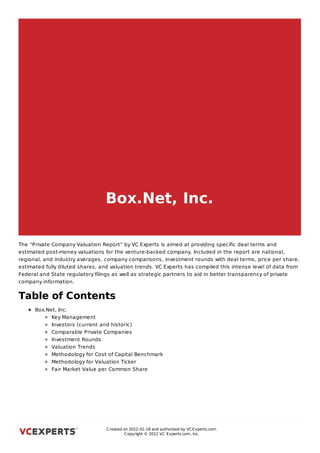 Box.Net, Inc.

The “Private Company Valuation Report” by VC Experts is aimed at providing specific deal terms and
estimated post-money valuations for the venture-backed company. Included in the report are national,
regional, and industry averages, company comparisons, investment rounds with deal terms, price per share,
estimated fully diluted shares, and valuation trends. VC Experts has compiled this intense level of data from
Federal and State regulatory filings as well as strategic partners to aid in better transparency of private
company information.


Table of Contents
      Box.Net, Inc.
            Key Management
             Investors (current and historic)
             Comparable Private Companies
             Investment Rounds
             Valuation Trends
             Methodology for Cost of Capital Benchmark
             Methodology for Valuation Ticker
             Fair Market Value per Common Share


Box.Net, Inc.



                                  C reated on 2012-01-18 and authorized by VC Experts.com.
                                           C opyright © 2012 VC Experts.com, Inc.
 