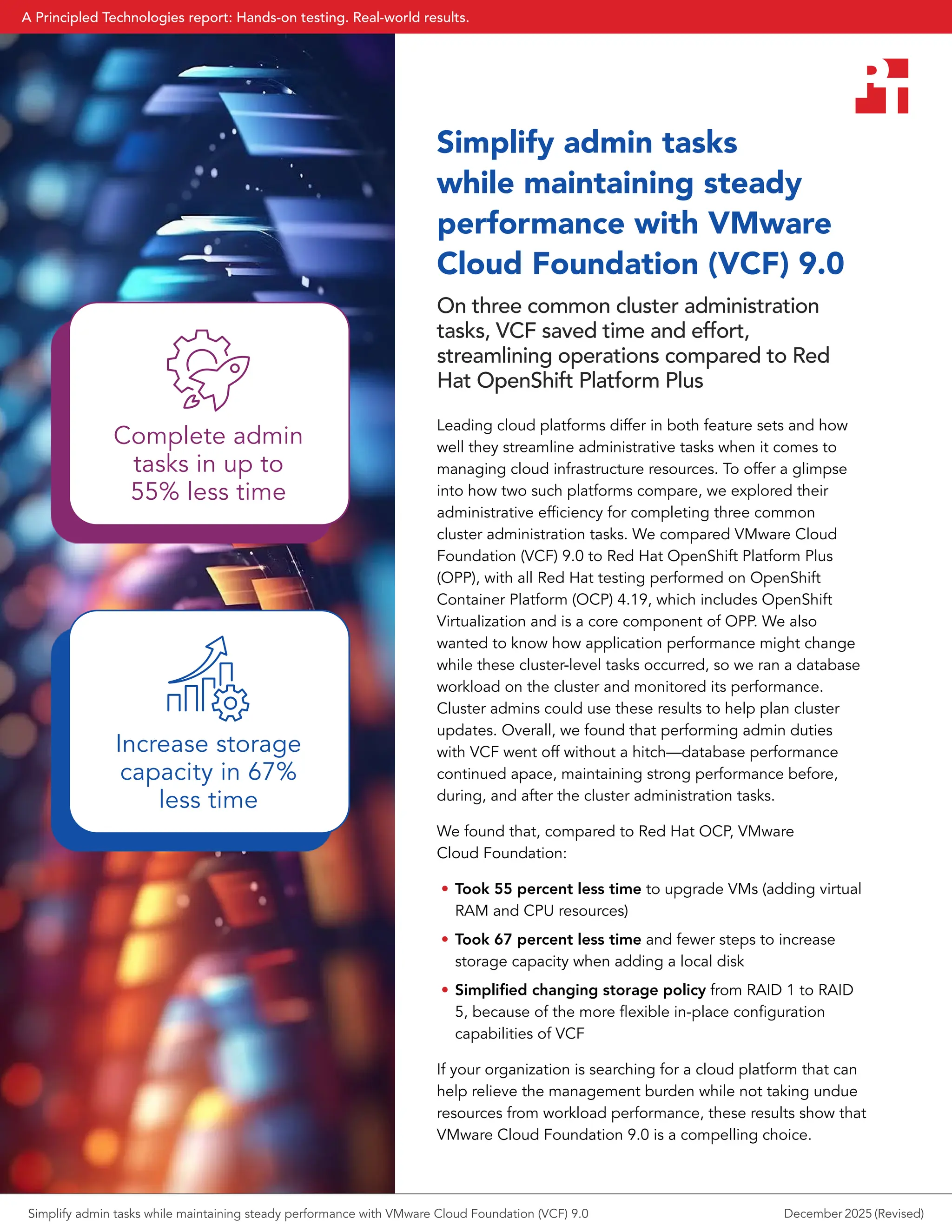 Simplify admin tasks
while maintaining steady
performance with VMware
Cloud Foundation (VCF) 9.0
On three common cluster administration
tasks, VCF saved time and effort,
streamlining operations compared to Red
Hat OpenShift Platform Plus
Leading cloud platforms differ in both feature sets and how
well they streamline administrative tasks when it comes to
managing cloud infrastructure resources. To offer a glimpse
into how two such platforms compare, we explored their
administrative efficiency for completing three common
cluster administration tasks. We compared VMware Cloud
Foundation (VCF) 9.0 to Red Hat OpenShift Platform Plus
(OPP), with all Red Hat testing performed on OpenShift
Container Platform (OCP) 4.19, which includes OpenShift
Virtualization and is a core component of OPP. We also
wanted to know how application performance might change
while these cluster-level tasks occurred, so we ran a database
workload on the cluster and monitored its performance.
Cluster admins could use these results to help plan cluster
updates. Overall, we found that performing admin duties
with VCF went off without a hitch—database performance
continued apace, maintaining strong performance before,
during, and after the cluster administration tasks.
We found that, compared to Red Hat OCP, VMware
Cloud Foundation:
• Took 55 percent less time to upgrade VMs (adding virtual
RAM and CPU resources)
• Took 67 percent less time and fewer steps to increase
storage capacity when adding a local disk
• Simplified changing storage policy from RAID 1 to RAID
5, because of the more flexible in-place configuration
capabilities of VCF
If your organization is searching for a cloud platform that can
help relieve the management burden while not taking undue
resources from workload performance, these results show that
VMware Cloud Foundation 9.0 is a compelling choice.
Complete admin
tasks in up to
55% less time
Increase storage
capacity in 67%
less time
Simplify admin tasks while maintaining steady performance with VMware Cloud Foundation (VCF) 9.0 December 2025 (Revised)
A Principled Technologies report: Hands-on testing. Real-world results.
 