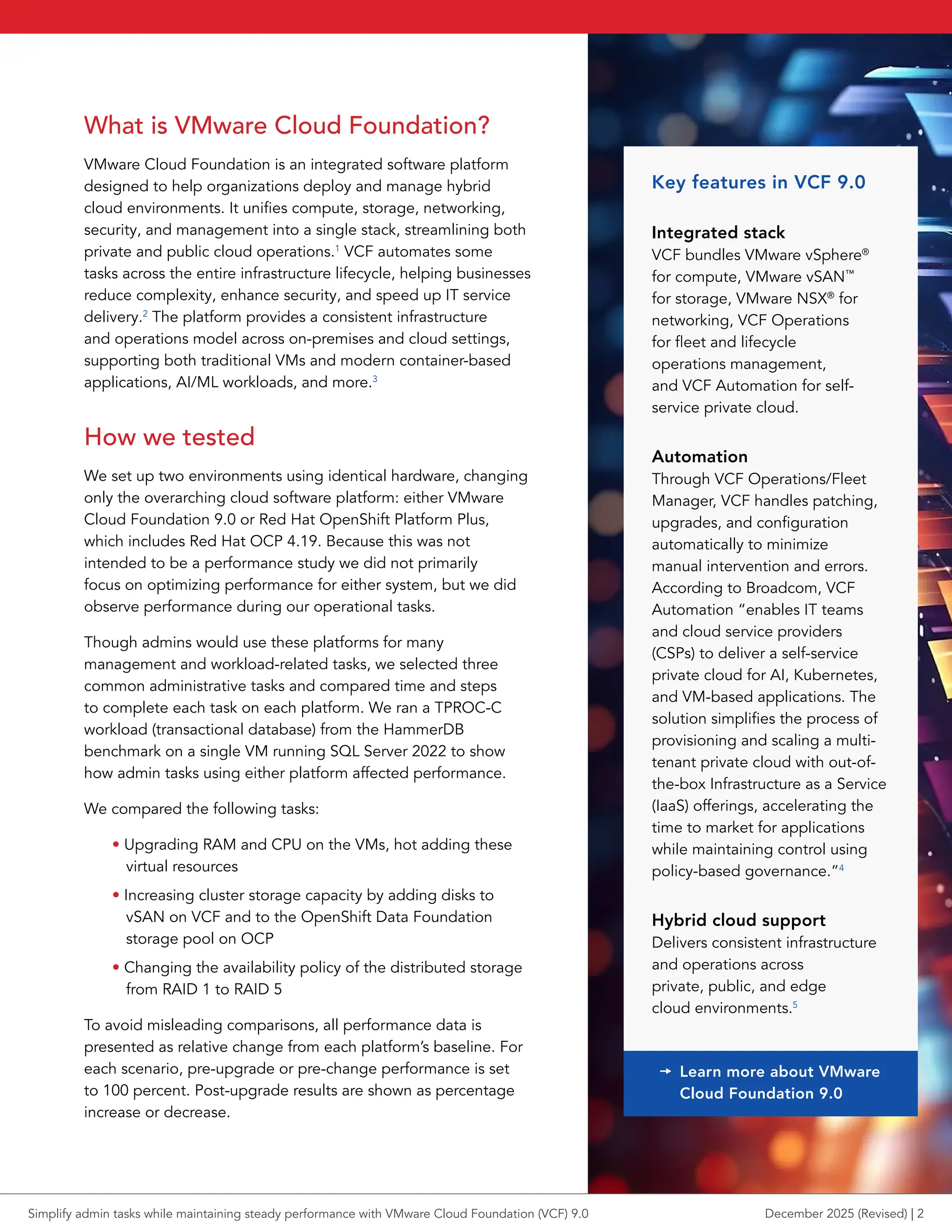 What is VMware Cloud Foundation?
VMware Cloud Foundation is an integrated software platform
designed to help organizations deploy and manage hybrid
cloud environments. It unifies compute, storage, networking,
security, and management into a single stack, streamlining both
private and public cloud operations.1
VCF automates some
tasks across the entire infrastructure lifecycle, helping businesses
reduce complexity, enhance security, and speed up IT service
delivery.2
The platform provides a consistent infrastructure
and operations model across on-premises and cloud settings,
supporting both traditional VMs and modern container-based
applications, AI/ML workloads, and more.3
How we tested
We set up two environments using identical hardware, changing
only the overarching cloud software platform: either VMware
Cloud Foundation 9.0 or Red Hat OpenShift Platform Plus,
which includes Red Hat OCP 4.19. Because this was not
intended to be a performance study we did not primarily
focus on optimizing performance for either system, but we did
observe performance during our operational tasks.
Though admins would use these platforms for many
management and workload-related tasks, we selected three
common administrative tasks and compared time and steps
to complete each task on each platform. We ran a TPROC-C
workload (transactional database) from the HammerDB
benchmark on a single VM running SQL Server 2022 to show
how admin tasks using either platform affected performance.
We compared the following tasks:
• Upgrading RAM and CPU on the VMs, hot adding these
virtual resources
• Increasing cluster storage capacity by adding disks to
vSAN on VCF and to the OpenShift Data Foundation
storage pool on OCP
• Changing the availability policy of the distributed storage
from RAID 1 to RAID 5
To avoid misleading comparisons, all performance data is
presented as relative change from each platform’s baseline. For
each scenario, pre-upgrade or pre-change performance is set
to 100 percent. Post-upgrade results are shown as percentage
increase or decrease.
Key features in VCF 9.0
Integrated stack
VCF bundles VMware vSphere®
for compute, VMware vSAN™
for storage, VMware NSX®
for
networking, VCF Operations
for fleet and lifecycle
operations management,
and VCF Automation for self-
service private cloud.
Automation
Through VCF Operations/Fleet
Manager, VCF handles patching,
upgrades, and configuration
automatically to minimize
manual intervention and errors.
According to Broadcom, VCF
Automation “enables IT teams
and cloud service providers
(CSPs) to deliver a self-service
private cloud for AI, Kubernetes,
and VM-based applications. The
solution simplifies the process of
provisioning and scaling a multi-
tenant private cloud with out-of-
the-box Infrastructure as a Service
(IaaS) offerings, accelerating the
time to market for applications
while maintaining control using
policy-based governance.”4
Hybrid cloud support
Delivers consistent infrastructure
and operations across
private, public, and edge
cloud environments.5
t Learn more about VMware
Cloud Foundation 9.0
Simplify admin tasks while maintaining steady performance with VMware Cloud Foundation (VCF) 9.0 December 2025 (Revised) | 2
 