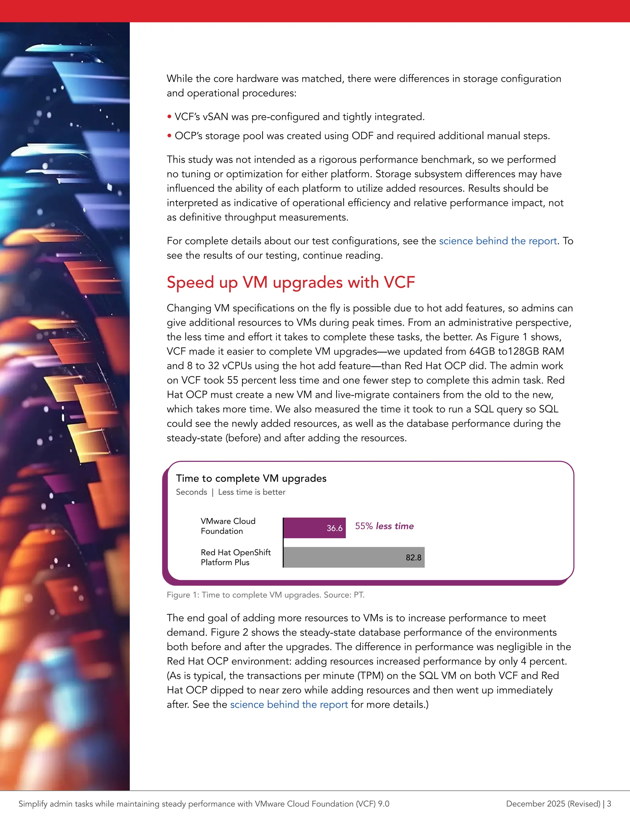 While the core hardware was matched, there were differences in storage configuration
and operational procedures:
• VCF’s vSAN was pre-configured and tightly integrated.
• OCP’s storage pool was created using ODF and required additional manual steps.
This study was not intended as a rigorous performance benchmark, so we performed
no tuning or optimization for either platform. Storage subsystem differences may have
influenced the ability of each platform to utilize added resources. Results should be
interpreted as indicative of operational efficiency and relative performance impact, not
as definitive throughput measurements.
For complete details about our test configurations, see the science behind the report. To
see the results of our testing, continue reading.
Speed up VM upgrades with VCF
Changing VM specifications on the fly is possible due to hot add features, so admins can
give additional resources to VMs during peak times. From an administrative perspective,
the less time and effort it takes to complete these tasks, the better. As Figure 1 shows,
VCF made it easier to complete VM upgrades—we updated from 64GB to128GB RAM
and 8 to 32 vCPUs using the hot add feature—than Red Hat OCP did. The admin work
on VCF took 55 percent less time and one fewer step to complete this admin task. Red
Hat OCP must create a new VM and live-migrate containers from the old to the new,
which takes more time. We also measured the time it took to run a SQL query so SQL
could see the newly added resources, as well as the database performance during the
steady-state (before) and after adding the resources.
36.6
82.8
VMware Cloud
Foundation
Red Hat OpenShift
Platform Plus
Time to complete VM upgrades
Seconds | Less time is better
55% less time
Figure 1: Time to complete VM upgrades. Source: PT.
The end goal of adding more resources to VMs is to increase performance to meet
demand. Figure 2 shows the steady-state database performance of the environments
both before and after the upgrades. The difference in performance was negligible in the
Red Hat OCP environment: adding resources increased performance by only 4 percent.
(As is typical, the transactions per minute (TPM) on the SQL VM on both VCF and Red
Hat OCP dipped to near zero while adding resources and then went up immediately
after. See the science behind the report for more details.)
Simplify admin tasks while maintaining steady performance with VMware Cloud Foundation (VCF) 9.0 December 2025 (Revised) | 3
 