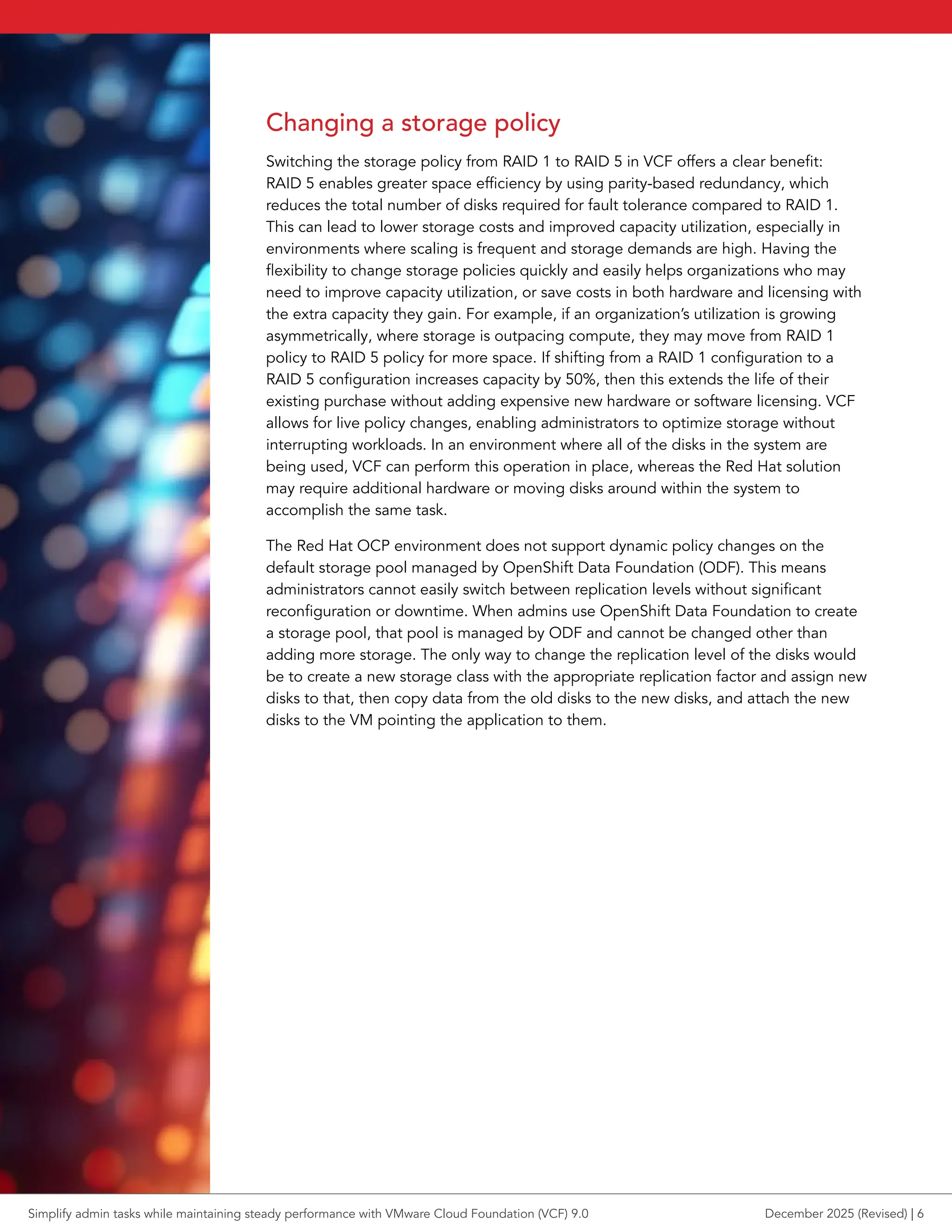Changing a storage policy
Switching the storage policy from RAID 1 to RAID 5 in VCF offers a clear benefit:
RAID 5 enables greater space efficiency by using parity-based redundancy, which
reduces the total number of disks required for fault tolerance compared to RAID 1.
This can lead to lower storage costs and improved capacity utilization, especially in
environments where scaling is frequent and storage demands are high. Having the
flexibility to change storage policies quickly and easily helps organizations who may
need to improve capacity utilization, or save costs in both hardware and licensing with
the extra capacity they gain. For example, if an organization’s utilization is growing
asymmetrically, where storage is outpacing compute, they may move from RAID 1
policy to RAID 5 policy for more space. If shifting from a RAID 1 configuration to a
RAID 5 configuration increases capacity by 50%, then this extends the life of their
existing purchase without adding expensive new hardware or software licensing. VCF
allows for live policy changes, enabling administrators to optimize storage without
interrupting workloads. In an environment where all of the disks in the system are
being used, VCF can perform this operation in place, whereas the Red Hat solution
may require additional hardware or moving disks around within the system to
accomplish the same task.
The Red Hat OCP environment does not support dynamic policy changes on the
default storage pool managed by OpenShift Data Foundation (ODF). This means
administrators cannot easily switch between replication levels without significant
reconfiguration or downtime. When admins use OpenShift Data Foundation to create
a storage pool, that pool is managed by ODF and cannot be changed other than
adding more storage. The only way to change the replication level of the disks would
be to create a new storage class with the appropriate replication factor and assign new
disks to that, then copy data from the old disks to the new disks, and attach the new
disks to the VM pointing the application to them.
Simplify admin tasks while maintaining steady performance with VMware Cloud Foundation (VCF) 9.0 December 2025 (Revised) | 6
 