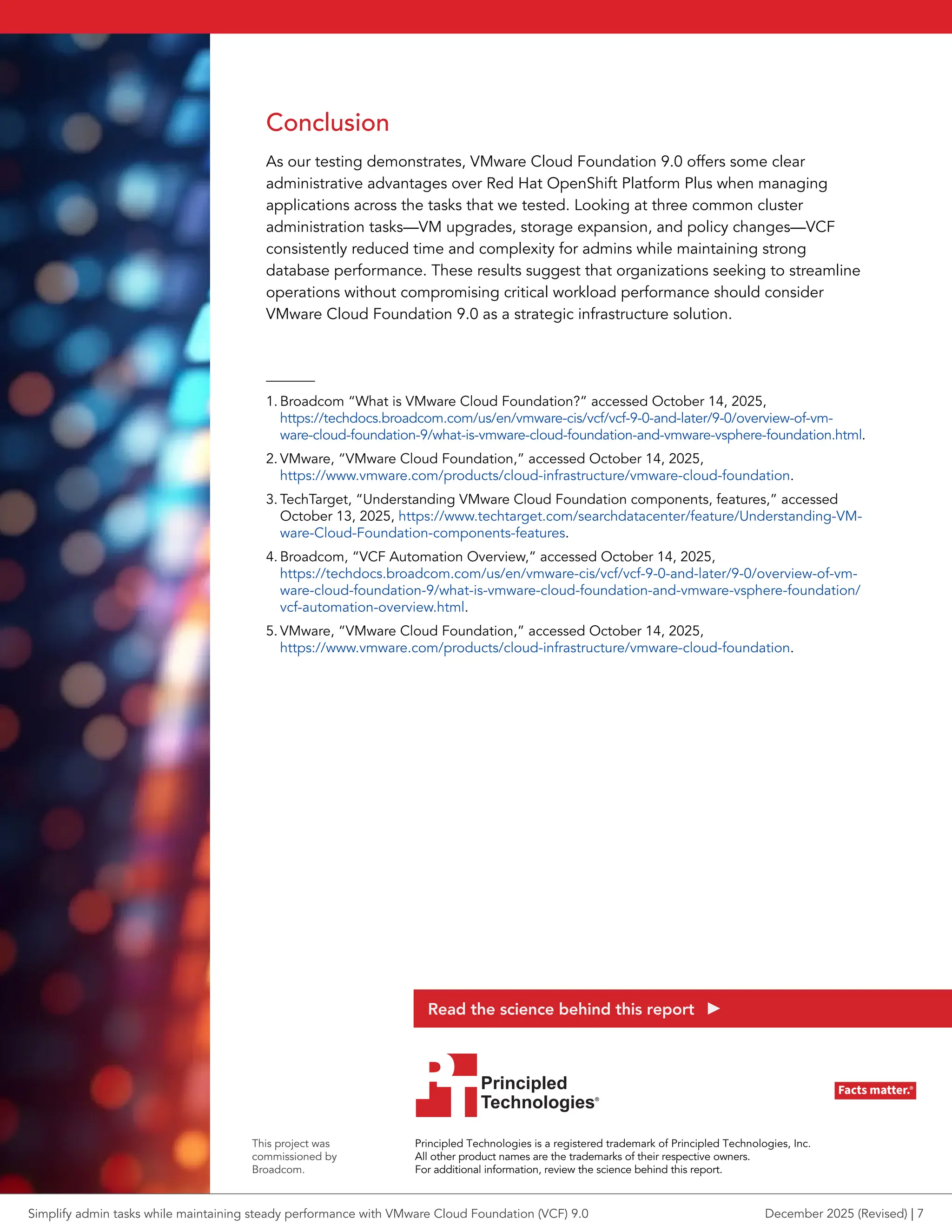 Conclusion
As our testing demonstrates, VMware Cloud Foundation 9.0 offers some clear
administrative advantages over Red Hat OpenShift Platform Plus when managing
applications across the tasks that we tested. Looking at three common cluster
administration tasks—VM upgrades, storage expansion, and policy changes—VCF
consistently reduced time and complexity for admins while maintaining strong
database performance. These results suggest that organizations seeking to streamline
operations without compromising critical workload performance should consider
VMware Cloud Foundation 9.0 as a strategic infrastructure solution.
1. Broadcom “What is VMware Cloud Foundation?” accessed October 14, 2025,
https://techdocs.broadcom.com/us/en/vmware-cis/vcf/vcf-9-0-and-later/9-0/overview-of-vm-
ware-cloud-foundation-9/what-is-vmware-cloud-foundation-and-vmware-vsphere-foundation.html.
2. VMware, “VMware Cloud Foundation,” accessed October 14, 2025,
https://www.vmware.com/products/cloud-infrastructure/vmware-cloud-foundation.
3. TechTarget, “Understanding VMware Cloud Foundation components, features,” accessed
October 13, 2025, https://www.techtarget.com/searchdatacenter/feature/Understanding-VM-
ware-Cloud-Foundation-components-features.
4. Broadcom, “VCF Automation Overview,” accessed October 14, 2025,
https://techdocs.broadcom.com/us/en/vmware-cis/vcf/vcf-9-0-and-later/9-0/overview-of-vm-
ware-cloud-foundation-9/what-is-vmware-cloud-foundation-and-vmware-vsphere-foundation/
vcf-automation-overview.html.
5. VMware, “VMware Cloud Foundation,” accessed October 14, 2025,
https://www.vmware.com/products/cloud-infrastructure/vmware-cloud-foundation.
Principled Technologies is a registered trademark of Principled Technologies, Inc.
All other product names are the trademarks of their respective owners.
For additional information, review the science behind this report.
This project was
commissioned by
Broadcom.
Read the science behind this report
Simplify admin tasks while maintaining steady performance with VMware Cloud Foundation (VCF) 9.0 December 2025 (Revised) | 7
 