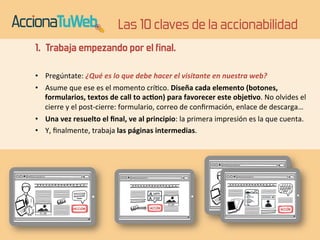 Las 10 claves de la accionabilidad 
1. Trabaja empezando por el final. 
• Pregúntate: 
¿Qué 
es 
lo 
que 
debe 
hacer 
el 
visitante 
en 
nuestra 
web? 
• Asume 
que 
ese 
es 
el 
momento 
crí4co. 
Diseña 
cada 
elemento 
(botones, 
formularios, 
textos 
de 
call 
to 
ac6on) 
para 
favorecer 
este 
obje6vo. 
No 
olvides 
el 
cierre 
y 
el 
post-­‐cierre: 
formulario, 
correo 
de 
confirmación, 
enlace 
de 
descarga… 
• Una 
vez 
resuelto 
el 
final, 
ve 
al 
principio: 
la 
primera 
impresión 
es 
la 
que 
cuenta. 
• Y, 
finalmente, 
trabaja 
las 
páginas 
intermedias. 
 