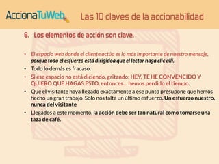 6. Los elementos de acción son clave. 
• El espacio web donde el cliente actúa es lo más importante de nuestro mensaje, 
porque todo el esfuerzo está dirigidoa que el lector haga clic allí. 
• Todo lo demás es fracaso. 
• Si ese espacio no está diciendo, gritando: HEY, TE HE CONVENCIDO Y 
QUIERO QUE HAGAS ESTO, entonces… hemos perdido el tiempo. 
• Que el visitante haya llegado exactamente a ese punto presupone que hemos 
hecho un gran trabajo. Solo nos falta un último esfuerzo. Un esfuerzo nuestro, 
nunca del visitante 
• Llegados a este momento, la acción debe ser tan natural como tomarse una 
taza de café. 
Las 10 claves de la accionabilidad 
 