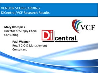 VENDOR SCORECARDING
DiCentral/VCF Research Results


  Mary Kleespies
  Director of Supply-Chain
  Consulting

        Paul Wagner
        Retail CIO & Management
        Consultant
 