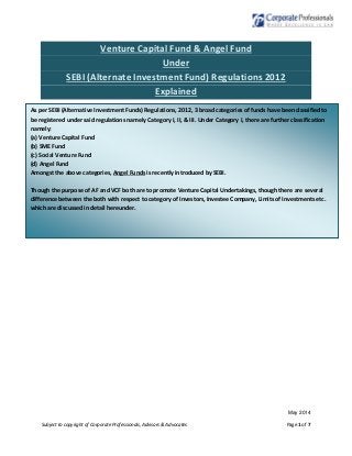 May 2014
Subject to copyright of Corporate Professionals, Advisors & Advocates Page 1 of 7
Venture Capital Fund & Angel Fund
Under
SEBI (Alternate Investment Fund) Regulations 2012
Explained
As per SEBI (Alternative Investment Funds) Regulations, 2012, 3 broad categories of funds have been classified to
be registered under said regulations namely Category I, II, & III. Under Category I, there are further classification
namely:
(a) Venture Capital Fund
(b) SME Fund
(c) Social Venture Fund
(d) Angel Fund
Amongst the above categories, Angel Funds is recently introduced by SEBI.
Though the purpose of AF and VCF both are to promote Venture Capital Undertakings, though there are several
difference between the both with respect to category of Investors, Investee Company, Limits of Investments etc.
which are discussed in detail hereunder.
 