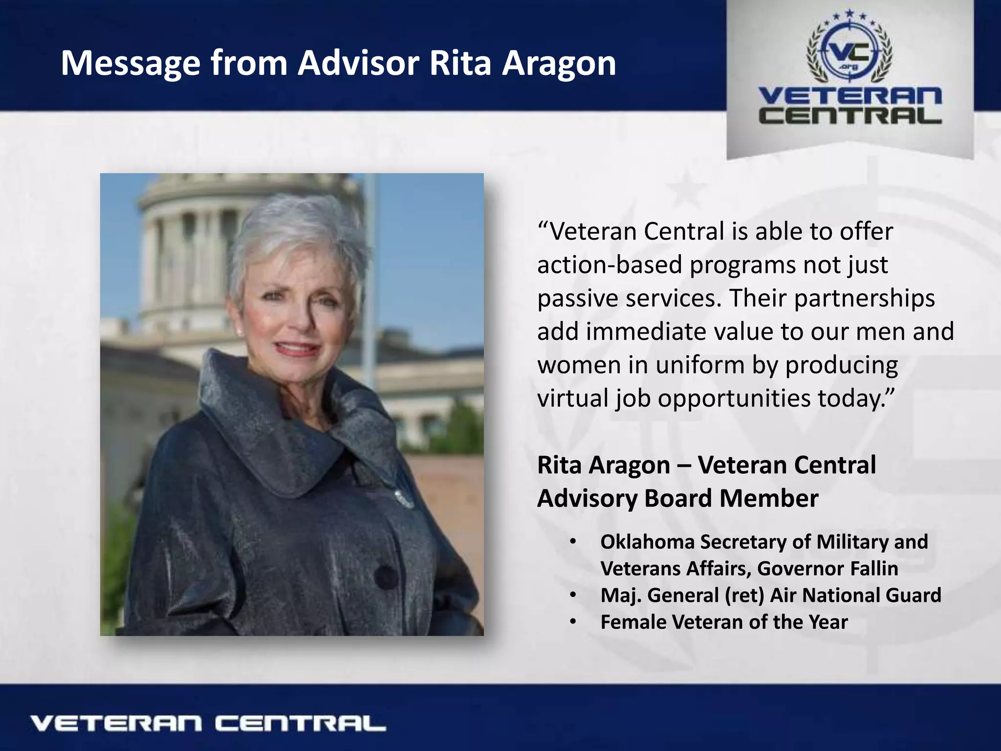 Message from Advisor Rita Aragon
“Veteran Central is able to offer
action-based programs not just
passive services. Their partnerships
add immediate value to our men and
women in uniform by producing
virtual job opportunities today.”
Rita Aragon – Veteran Central
Advisory Board Member
• Oklahoma Secretary of Military and
Veterans Affairs, Governor Fallin
• Maj. General (ret) Air National Guard
• Female Veteran of the Year
 