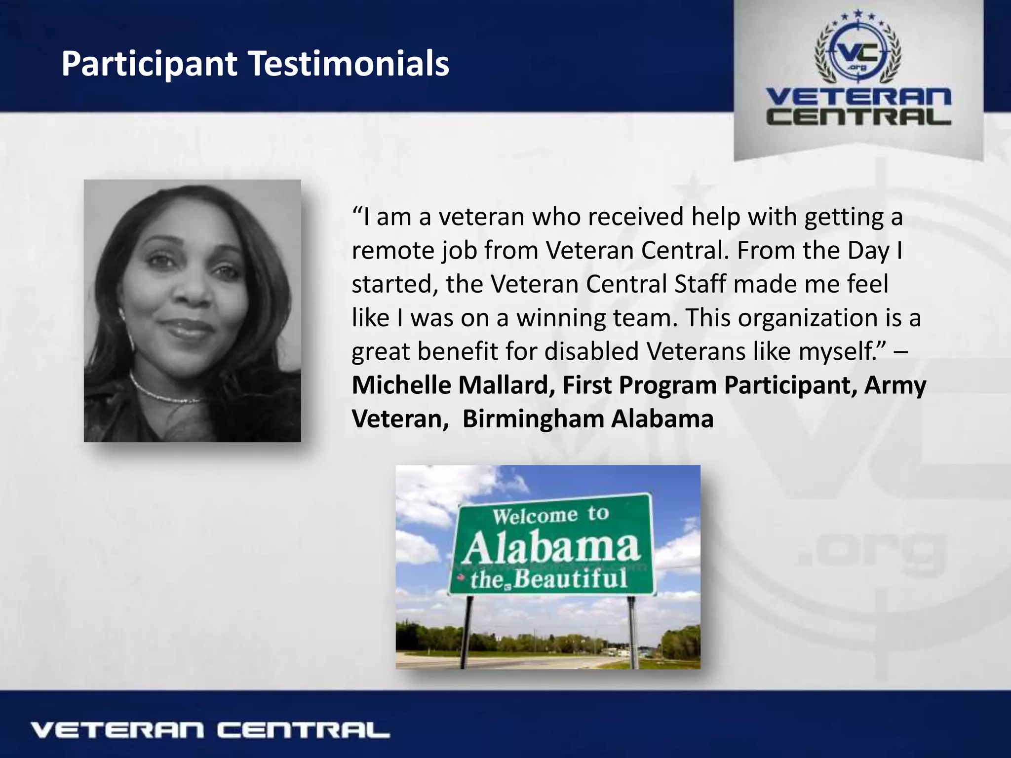 Participant Testimonials
“I am a veteran who received help with getting a
remote job from Veteran Central. From the Day I
started, the Veteran Central Staff made me feel
like I was on a winning team. This organization is a
great benefit for disabled Veterans like myself.” –
Michelle Mallard, First Program Participant, Army
Veteran, Birmingham Alabama
 