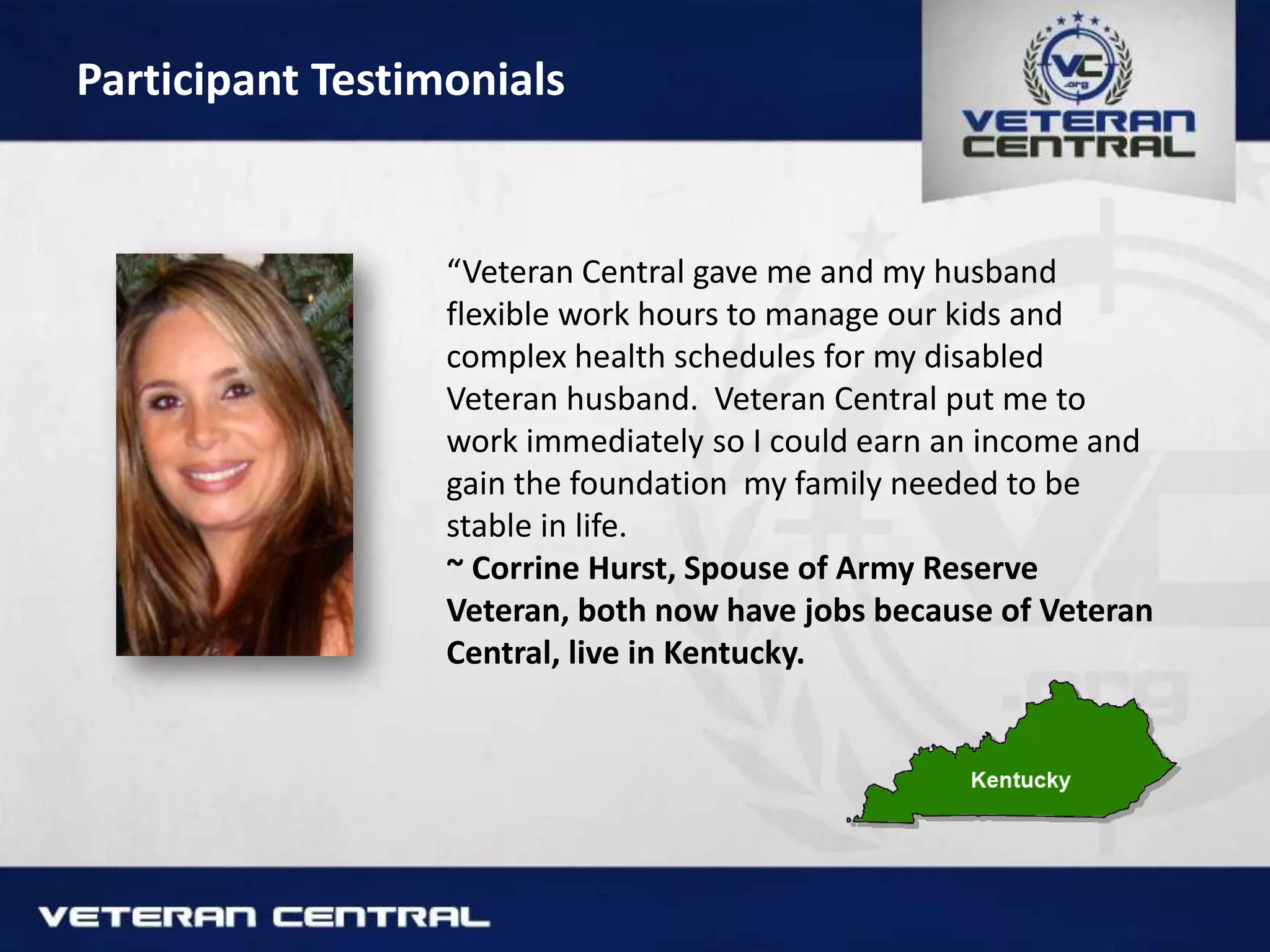 Participant Testimonials
“Veteran Central gave me and my husband
flexible work hours to manage our kids and
complex health schedules for my disabled
Veteran husband. Veteran Central put me to
work immediately so I could earn an income and
gain the foundation my family needed to be
stable in life.
~ Corrine Hurst, Spouse of Army Reserve
Veteran, both now have jobs because of Veteran
Central, live in Kentucky.
 