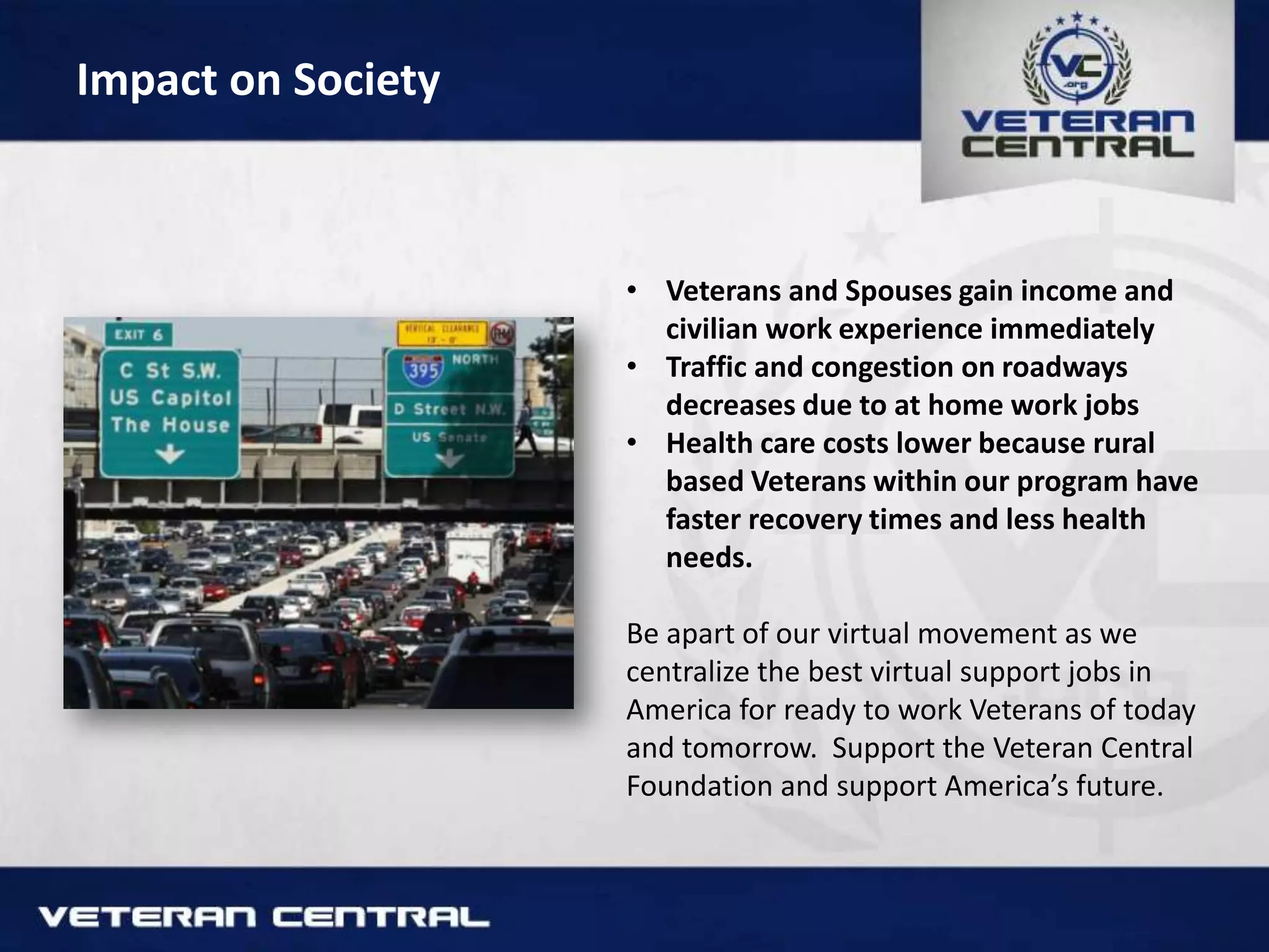 Impact on Society
• Veterans and Spouses gain income and
civilian work experience immediately
• Traffic and congestion on roadways
decreases due to at home work jobs
• Health care costs lower because rural
based Veterans within our program have
faster recovery times and less health
needs.
Be apart of our virtual movement as we
centralize the best virtual support jobs in
America for ready to work Veterans of today
and tomorrow. Support the Veteran Central
Foundation and support America’s future.
 