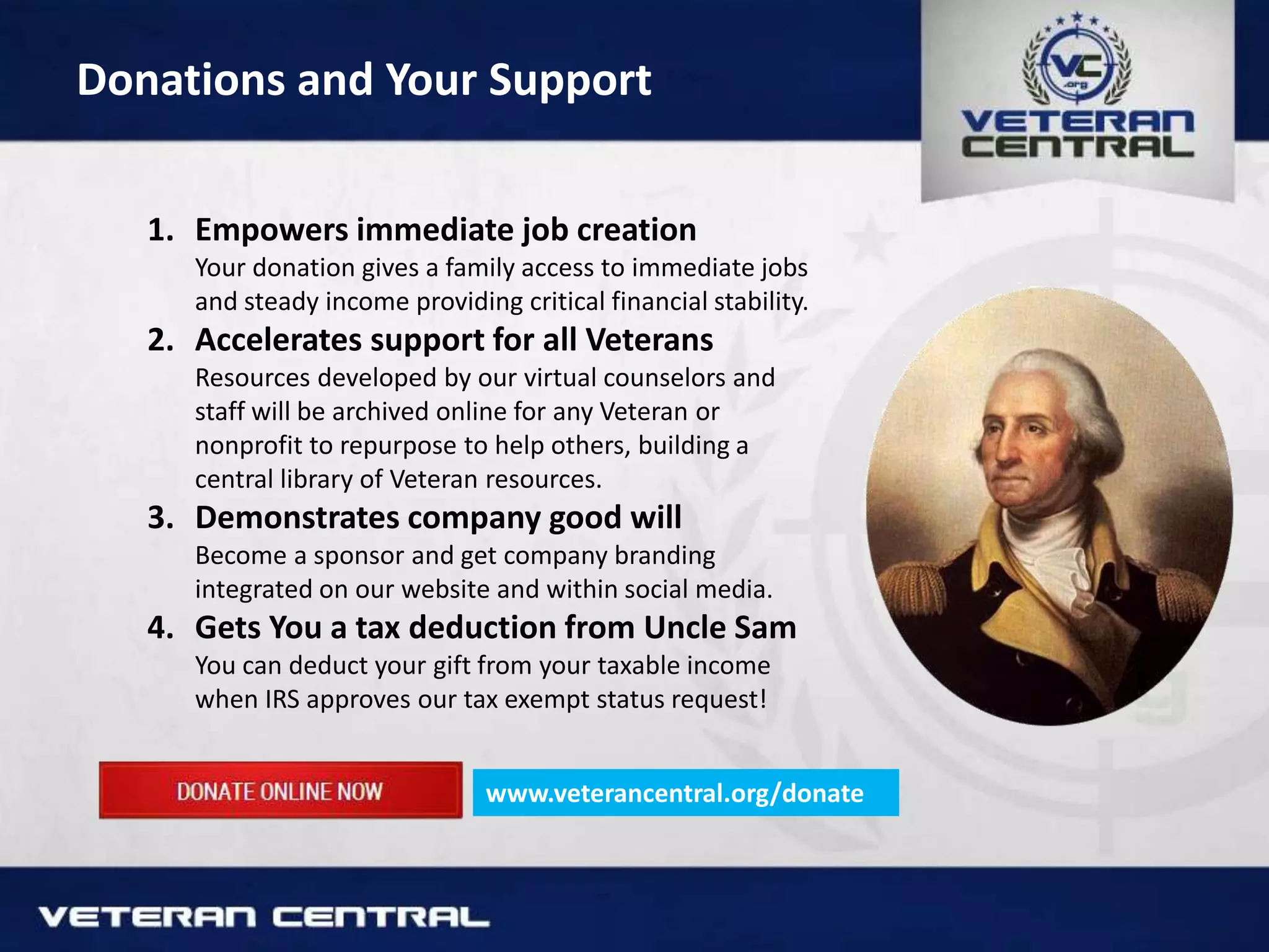 Donations and Your Support
1. Empowers immediate job creation
Your donation gives a family access to immediate jobs
and steady income providing critical financial stability.
2. Accelerates support for all Veterans
Resources developed by our virtual counselors and
staff will be archived online for any Veteran or
nonprofit to repurpose to help others, building a
central library of Veteran resources.
3. Demonstrates company good will
Become a sponsor and get company branding
integrated on our website and within social media.
4. Gets You a tax deduction from Uncle Sam
You can deduct your gift from your taxable income
when IRS approves our tax exempt status request!
www.veterancentral.org/donate
 